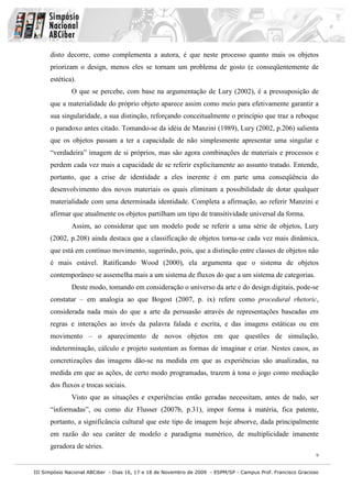disto decorre, como complementa a autora, é que neste processo quanto mais os objetos
      priorizam o design, menos eles se tornam um problema de gosto (e conseqüentemente de
      estética).
              O que se percebe, com base na argumentação de Lury (2002), é a pressuposição de
      que a materialidade do próprio objeto aparece assim como meio para efetivamente garantir a
      sua singularidade, a sua distinção, reforçando conceitualmente o princípio que traz a reboque
      o paradoxo antes citado. Tomando-se da idéia de Manzini (1989), Lury (2002, p.206) salienta
      que os objetos passam a ter a capacidade de não simplesmente apresentar uma singular e
      “verdadeira” imagem de si próprios, mas são agora combinações de materiais e processos e
      perdem cada vez mais a capacidade de se referir explicitamente ao assunto tratado. Entende,
      portanto, que a crise de identidade a eles inerente é em parte uma conseqüência do
      desenvolvimento dos novos materiais os quais eliminam a possibilidade de dotar qualquer
      materialidade com uma determinada identidade. Completa a afirmação, ao referir Manzini e
      afirmar que atualmente os objetos partilham um tipo de transitividade universal da forma.
              Assim, ao considerar que um modelo pode se referir a uma série de objetos, Lury
      (2002, p.208) ainda destaca que a classificação de objetos torna-se cada vez mais dinâmica,
      que está em contínuo movimento, sugerindo, pois, que a distinção entre classes de objetos não
      é mais estável. Ratificando Wood (2000), ela argumenta que o sistema de objetos
      contemporâneo se assemelha mais a um sistema de fluxos do que a um sistema de categorias.
              Deste modo, tomando em consideração o universo da arte e do design digitais, pode-se
      constatar – em analogia ao que Bogost (2007, p. ix) refere como procedural rhetoric,
      considerada nada mais do que a arte da persuasão através de representações baseadas em
      regras e interações ao invés da palavra falada e escrita, e das imagens estáticas ou em
      movimento – o aparecimento de novos objetos em que questões de simulação,
      indeterminação, cálculo e projeto sustentam as formas de imaginar e criar. Nestes casos, as
      concretizações das imagens dão-se na medida em que as experiências são atualizadas, na
      medida em que as ações, de certo modo programadas, trazem à tona o jogo como mediação
      dos fluxos e trocas sociais.
              Visto que as situações e experiências então geradas necessitam, antes de tudo, ser
      “informadas”, ou como diz Flusser (2007b, p.31), impor forma à matéria, fica patente,
      portanto, a significância cultural que este tipo de imagem hoje absorve, dada principalmente
      em razão do seu caráter de modelo e paradigma numérico, de multiplicidade imanente
      geradora de séries.
                                                                                                               9


III Simpósio Nacional ABCiber - Dias 16, 17 e 18 de Novembro de 2009 - ESPM/SP - Campus Prof. Francisco Gracioso
 