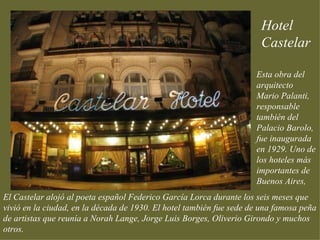 Hotel
                                                                      Castelar

                                                                     Esta obra del
                                                                     arquitecto
                                                                     Mario Palanti,
                                                                     responsable
                                                                     también del
                                                                     Palacio Barolo,
                                                                     fue inaugurada
                                                                     en 1929. Uno de
                                                                     los hoteles más
                                                                     importantes de
                                                                     Buenos Aires,
El Castelar alojó al poeta español Federico García Lorca durante los seis meses que
vivió en la ciudad, en la década de 1930. El hotel también fue sede de una famosa peña
de artistas que reunía a Norah Lange, Jorge Luis Borges, Oliverio Girondo y muchos
otros.
 