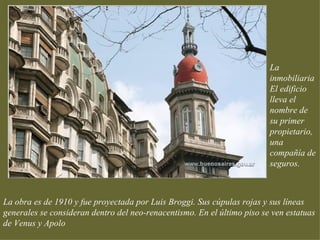 La
                                                                         inmobiliaria
                                                                         El edificio
                                                                         lleva el
                                                                         nombre de
                                                                         su primer
                                                                         propietario,
                                                                         una
                                                                         compañía de
                                                                         seguros.



La obra es de 1910 y fue proyectada por Luis Broggi. Sus cúpulas rojas y sus líneas
generales se consideran dentro del neo-renacentismo. En el último piso se ven estatuas
de Venus y Apolo
 