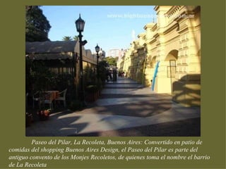 Paseo del Pilar, La Recoleta, Buenos Aires: Convertido en patio de
comidas del shopping Buenos Aires Design, el Paseo del Pilar es parte del
antiguo convento de los Monjes Recoletos, de quienes toma el nombre el barrio
de La Recoleta
 