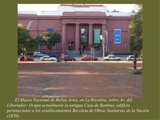 El Museo Nacional de Bellas Artes, en La Recoleta, sobre Av. del
Libertador: Ocupa actualmente la antigua Casa de Bombas, edificio
perteneciente a los establecimientos Recoleta de Obras Sanitarias de la Nación
(1870).
 