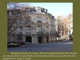 Residencia Atucha, Av. Alvear: Obra del arquitecto francés René Sergent
por encargo del Sr Jorge Atucha, de sobrias líneas francesas que sobresale en la
esquina de Av. Alvear y Arroyo
 