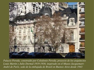 Palacio Pereda, construido por Celedonio Pereda, proyecto de los arquitectos
Louis Martin y Julio Dormal 1919-1936, inspirado en el Museo Jacquemart-
André de París, sede de la embajada de Brasil en Buenos Aires desde 1943
 