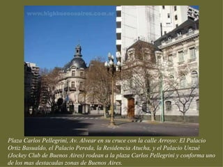 Plaza Carlos Pellegrini, Av. Alvear en su cruce con la calle Arroyo: El Palacio
Ortiz Basualdo, el Palacio Pereda, la Residencia Atucha, y el Palacio Unzué
(Jockey Club de Buenos Aires) rodean a la plaza Carlos Pellegrini y conforma uno
de los mas destacadas zonas de Buenos Aires.
 