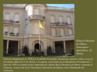 Palacio Harilaos
                                                                        de Olmos,
                                                                        Nunciatura
                                                                        Apostólica, Av.
                                                                        Alvear
Palacete inaugurado en 1909 por la familia Fernandez-Anchorena, quienes ceden su uso al
Presidente Marcelo T. de Alvear y su esposa, convertido así en Residencia Presidencial. A
fines de 1920 la residencia fue comprada por Adelia María Harilaos de Olmos y donada al
Vaticano. Actual sede de la Nunciatura Apostólica de Buenos Aires (Embajada del
Vaticano)
 