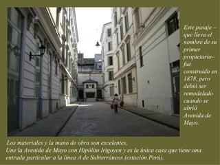 Este pasaje –
                                                                      que lleva el
                                                                      nombre de su
                                                                      primer
                                                                      propietario–
                                                                      fue
                                                                      construido en
                                                                      1878, pero
                                                                      debió ser
                                                                      remodelado
                                                                      cuando se
                                                                      abrió
                                                                      Avenida de
                                                                      Mayo.


Los materiales y la mano de obra son excelentes,
Une la Avenida de Mayo con Hipólito Irigoyen y es la única casa que tiene una
entrada particular a la línea A de Subterráneos (estación Perú).
 