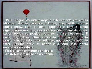 Pela Lingüística indo-européia o termo arte em vários idiomas: alemão para arte é kunst, que partilha com o inglês know, com o latim cognosco e com o grego gignosco da raiz gno, que indica a idéia geral de saber, saber teórico ou prático, portanto um conhecimento. E mais, ars, palavra latina, matriz do português arte, está presente na raiz do verbo articular, que denota a ação de fazer junturas entre as partes e o todo. Mas, como entender este saber? Platão: conhecimento e analogia; Aristóteles: mimese como norma; 