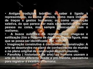 Antigas tradições teóricas: o saber é ligado à representação, ou como mímesis, como mera imitação de traços e gestos humanos; ou como reprodução seletiva, do que parece ser mais característico em uma pessoa ou coisa, mas sempre preocupado com o realismo; A busca autentica da representação chega-se e estilização (tira o máximo de detalhes de uma figura, mas que se possa ser identificada, por  ícones); Imaginação construtiva é conhecimento/construção: A arte se desenvolve no plano de conhecimento do mundo e no plano original de construção de outro mundo; Panofsky ( historiador de arte): os homens usavam a arte de forma diferente desde a pré-história, usavam-na para registrar a existência humana; 