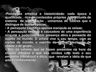Percepção artística e historicidade: cada época é qualificada , rica de conteúdos próprios , constituída de sistema  de significação , universos de valores que a distingue de outras épocas; A percepção científica apenas manipula as coisas; A percepção estética é causadora de uma experiência singular e poderosa, com presença ativa e pensante do sujeito no mundo. O artista vive o seu tempo, com as visões de mundo, o espírito da época, ideologias de classe e de grupo... São os valores que se fazem presentes na hora da criação artística e que são vividos com todo o seu empenho intelectual e ético, que  revelam a idéia de que arte é conhecimento. 