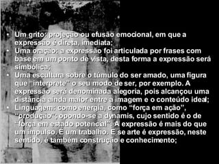 Um grito: projeção ou efusão emocional, em que a expressão é direta, imediata; Uma oração: a expressão foi articulada por frases com base em um ponto de vista, desta forma a expressão será simbólica; Uma escultura sobre o túmulo do ser amado, uma figura que “interprete” o seu modo de ser, por exemplo. A expressão será denominada alegoria, pois alcançou uma distância ainda maior entre a imagem e o conteúdo ideal; Linguagem: como energia, como “força em ação”, “produção”; opondo-se a dynamis, cujo sentido é o de “força em estado potencial”. A expressão é mais do que um impulso. É um trabalho. E se arte é expressão, neste sentido, é também construção e conhecimento; 