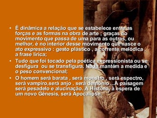 È dinâmica a relação que se estabelece entre as forças e as formas na obra de arte ; graças ao movimento que passa de uma para as outras, ou melhor, é no interior desse movimento que nasce o ato expressivo : gesto plástico , a corrente melódica , a frase lírica; Tudo que foi tocado pela poética expressionista ou se desfigura  ou se transfigura. Nada mantém a medida e o peso convencional; O homem será barata , será monstro , será espectro, será vampiro,será anjo , será demônio ...A paisagem será pesadelo e alucinação. A História, à espera de um novo Gênesis, será Apocalipse.  