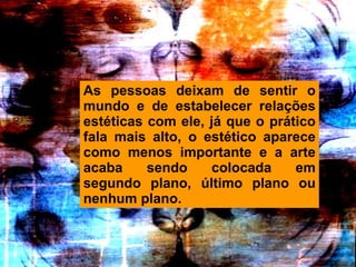 As pessoas deixam de sentir o mundo e de estabelecer relações estéticas com ele, já que o prático fala mais alto, o estético aparece como menos importante e a arte acaba sendo colocada em segundo plano, último plano ou nenhum plano.  