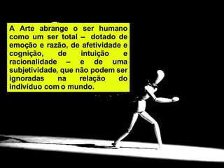 A Arte abrange o ser humano como um ser total –  dotado de emoção e razão, de afetividade e cognição, de intuição e racionalidade – e de uma subjetividade, que não podem ser ignoradas na relação do indivíduo com o mundo.  