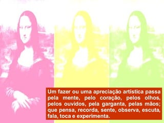 Um fazer ou uma apreciação artística passa pela mente, pelo coração, pelos olhos, pelos ouvidos, pela garganta, pelas mãos; que pensa, recorda, sente, observa, escuta, fala, toca e experimenta.  