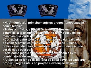 Na Antiguidade, primeiramente os gregos: preocupação com a técnica; Todos a música, a poesia, o teatro, o artesanato, a cerâmica, a tecelagem, baseados no fazer,possuem as mesmas qualidades artísticas; Conexões entre técnica e a metamorfose da realidade: poiesis; A práxis estética envolve potências lúdicas, críticas e existenciais, envolve também o modo único de ser de cada pessoa; Arte como jogo é a liberdade de formar com a livre combinatória de imagens e representações; A técnica ao longo da história de cada povo, de cada arte, produziu regras úteis ao projeto e execução da obra; 