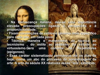 Na Renascença italiana, deu-se uma importância elevada: preocupações ligadas à perspectiva e à proporcionalidade; Fixam convenções de estilos e gêneros mais especifico para cada arte, em cada povo; Técnica, maneira e maneirismo: da técnica ao tecnicismo , do estilo ao estilismo da virtude ao virtuosismo.Gera uma corrente de Repetidores (epígonos); Esse caráter sistematizado permanece até os dias de hoje, como um abc do processo de aprendizagem da arte. A arte do século XX relativiza essas “leis” estéticas; 