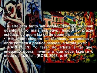 A arte tem tanto um caráter técnico, racional; quanto outro mais subjetivo, ligado ao prazer estético, de quem faz ou de quem frui arte; Até onde chegam as técnicas aprendidas e onde começa a poética pessoal, a forma viva? PAREYSON: “o fazer do artista é tal que, enquanto opera, inventa o que deve fazer e o modo de fazê-lo”. (BOSI, 2003, p.16) 
