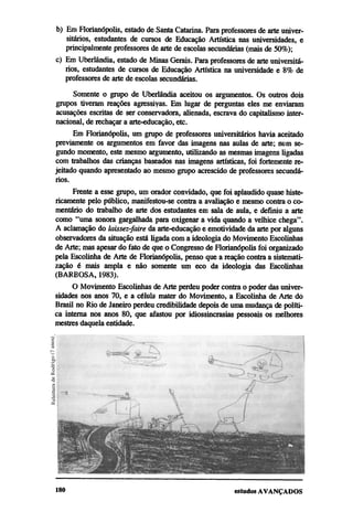 b) Em Florianópolis, estado de Santa Catarina. Para professores de arte univer-
   sitários, estudantes de cursos de Educação Artística nas universidades, e
   principalmente professores de arte de escolas secundárias (mais de 50%);
c) Em Uberlândia, estado de Minas Gerais. Para professores de arte universitá-
   rios, estudantes de cursos de Educação Artística na universidade e 8% de
   professores de arte de escolas secundárias.

     Somente o grupo de Uberlândia aceitou os argumentos. Os outros dois
grupos tiveram reações agressivas. Em lugar de perguntas eles me enviaram
acusações escritas de ser conservadora, alienada, escrava do capitalismo inter-
nacional, de rechaçar a arte-educação, etc.
      Em Florianópolis, um grupo de professores universitários havia aceitado
previamente os argumentos em favor das imagens nas aulas de arte; num se-
gundo momento, este mesmo argumento, utilizando as mesmas imagens ligadas
com trabalhos das crianças baseados nas imagens artísticas, foi fortemente re-
jeitado quando apresentado ao mesmo grupo acrescido de professores secundá-
rios.
     Frente a esse grupo, um orador convidado, que foi aplaudido quase histe-
ricamente pelo público, manifestou-se contra a avaliação e mesmo contra o co-
mentário do trabalho de arte dos estudantes em sala de aula, e definiu a arte
como "uma sonora gargalhada para oxigenar a vida quando a velhice chega".
A aclamação do laissez-faire da arte-educação e emotividade da arte por alguns
observadores da situação está ligada com a ideologia do Movimento Escolinhas
de Arte; mas apesar do fato de que o Congresso de Florianópolis foi organizado
pela Escolinha de Arte de Florianópolis, penso que a reação contra a sistemati-
zação é mais ampla e não somente um eco da ideologia das Escolinhas
(BARBOSA, 1983).
      O Movimento Escolinhas de Arte perdeu poder contra o poder das univer-
sidades nos anos 70, e a célula mater do Movimento, a Escolinha de Arte do
Brasil no Rio de Janeiro perdeu credibilidade depois de uma mudança de políti-
ca interna nos anos 80, que afastou por idiossincrasias pessoais os melhores
mestres daquela entidade.
 