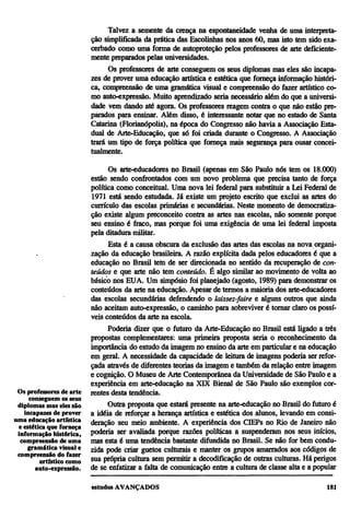 Talvez a semente da crença na espontaneidade venha de uma interpreta-
                          ção simplificada da prática das Escolinhas nos anos 60, mas isto tem sido exa-
                          cerbado como uma forma de autoproteção pelos professores de arte deficiente-
                          mente preparados pelas universidades.
                                Os professores de arte conseguem os seus diplomas mas eles são incapa-
                          zes de prover uma educação artística e estética que forneça informação históri-
                          ca, compreensão de uma gramática visual e compreensão do fazer artístico co-
                          mo auto-expressão. Muito aprendizado seria necessário além do que a universi-
                          dade vem dando até agora. Os professores reagem contra o que não estão pre-
                          parados para ensinar. Além disso, é interessante notar que no estado de Santa
                          Catarina (Florianópolis), na época do Congresso não havia a Associação Esta-
                          dual de Arte-Educação, que só foi criada durante o Congresso. A Associação
                          trará um tipo de força política que forneça mais segurança para ousar concei-
                          tualmente.

                                 Os arte-educadores no Brasil (apenas em São Paulo nós tem os 18.000)
                          estão sendo confrontados com um novo problema que precisa tanto de força
                          política como conceitual. Uma nova lei federal para substituir a Lei Federal de
                          1971 está sendo estudada. Já existe um projeto escrito que exclui as artes do
                          currículo das escolas primárias e secundárias. Neste momento de democratiza-
                          ção existe algum preconceito contra as artes nas escolas, não somente porque
                          seu ensino é fraco, mas porque foi uma exigência de uma lei federal imposta
                          pela ditadura militar.
                                Esta é a causa obscura da exclusão das artes das escolas na nova organi-
                          zação da educação brasileira. A razão explícita dada pelos educadores é que a
                          educação no Brasil tem de ser direcionada no sentido da recuperação de con-
                          teúdos e que arte não tem conteúdo. É algo similar ao movimento de volta ao
                          básico nos EUA. Um simpósio foi planejado (agosto, 1989) para demonstrar os
                          conteúdos da arte na educação. Apesar de termos a maioria dos arte-educadores
                          das escolas secundárias defendendo o laissez-faire e alguns outros que ainda
                          não aceitam auto-expressão, o caminho para sobreviver é tornar claro os possí-
                          veis conteúdos da arte na escola.
                                Poderia dizer que o futuro da Arte-Educação no Brasil está ligado a três
                          propostas complementares: uma primeira proposta seria o reconhecimento da
                          importância do estudo da imagem no ensino da arte em particular e na educação
                          em geral. A necessidade da capacidade de leitura de imagens poderia ser refor-
                          çada através de diferentes teorias da imagem e também da relação entre imagem
                          e cognição. O Museu de Arte Contemporânea da Universidade de São Paulo e a
                          experiência em arte-educação na XIX Bienal de São Paulo são exemplos cor-
 Os professores de arte   rentes desta tendência.
     conseguem os seus
 diplomas mas eles são          Outra proposta que estará presente na arte-educação no Brasil do futuro é
   incapazes de prover    a idéia de reforçar a herança artística e estética dos alunos, levando em consi-
uma educação artística    deração seu meio ambiente. A experiência dos CIEPs no Rio de Janeiro não
 e estética que forneça
 informação histórica,    poderia ser avaliada porque razões políticas a suspenderam nos seus inícios,
  compreensão de uma      mas esta é uma tendência bastante difundida no Brasil. Se não for bem condu-
    gramática visual e    zida pode criar guetos culturais e manter os grupos amarrados aos códigos de
 compreensão do fazer
         artístico como   sua própria cultura sem permitir a decodificação de outras culturas. Há perigos
       auto-expressão.    de se enfatizar a falta de comunicação entre a cultura de classe alta e a popular
 
