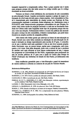 tornando impossível a compreensão mútua. Para o grupo popular isto é ainda
mais perigoso porque eles não terão acesso ao código erudito que é o código
dominante na nossa sociedade.
      Teremos no futuro a forte influência dos movimentos de arte comunitária
na arte-educação formal. Aqueles movimentos superam o perigo de negar a in-
formação de nível mais elevado para a classe popular. Arte comunitária no Bra-
sil é caracterizada pelo intercâmbio de classes sociais nos Festivais de Rua,
comemorações regionais e nacionais, festas religiosas, etc. Instituições como a
FUNARTE estão desenvolvendo programas comunitários de arte (Projeto Fa-
zendo Arte) numa escala de projeção nacional e a cada ano as Secretarias Esta-
duais da Cultura estão mais engajadas neste tipo de programas porque eles tra-
zem votos nas eleições. Embasamento teórico e exame das práticas são necessá-
rios para o avanço da arte comunitária, evitando á manipulação, que pode trans-
formá-la em simples auxiliar de campanha política.
      Além destas três linhas gerais que antevejo no futuro da arte-educação no
Brasil, haverá uma outra linha centrada na orientação da arte-educação em di-
reção à iniciação ao design especialmente para escolas de 2º grau. A consciên-
cia de que o artefato trará mais qualidade à vida se não tiver somente proprie-
dades funcionais, mas, ao mesmo tempo, apelar para a imaginação, está come-
çando a vir à tona. Esta idéia desponta, junto com a certeza de que o produtor
do artefato será mais eficiente se tiver algum conhecimento de arte, e alguns
dos programas na Universidade de São Paulo, organizados para professores de
arte de escolas publicas de 2º grau com a ajuda do Centro para Design da
FIESP (Federação das Indústrias do Estado de São Paulo), já enfatizaram esta
tendência.
     Estas tendências garantirão para a Arte-Educação o papel de transmissor
de valores estéticos e culturais no contexto de um país do Terceiro Mundo.

Referências Bibliográficas
BARBOSA, A. M. 1983. Relatório de preparação do 14º Festival de Inverno de Campos
   do Jordão, SP. São Paulo, Secretaria de Estado da Educação.
BARBOSA, A. M. 1975. Teoria e prática da educação artística. São Paulo, Cultrix.
CANCLINI, N. 1980. A socialização da arte. São Paulo, Cultrix.
FERRAZ, M. H. T. e SIQUEIRA, P. I. 1987. Arte-Educação: vivência, experimentação
   ou livro didático? São Paulo, Edições Loyola.
LANIER, V. 1984. Retornando Arte à Arte-Educação. Ar'te. (10).
LIPMAN, J. e MARSHALL, R. 1978. Art about art. New York, EP Dutton.
MARIN, L. 1978. Estudos semiológicos: la lestura de la imagem. Madrid, Comunicación.
MORINA, O. e JUBRIAS, M. E. 1982. Ver y compreender las artes plásticas. Habana,
   Editorial Gente Nueva.
SCHEFER, J. L. 1969. Scénographie d'un tableau. Paris, Editora du Seuil.




Ana Mae Barbosa é diretora do Museu de Arte Contemporânea da Universidade de São
Paulo e professora da Escola de Comunicações e Artes da Universidade de São Paulo.
 