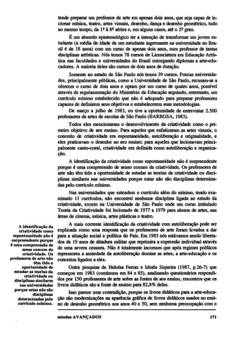 tende preparar um professor de arte em apenas dois anos, que seja capaz de le-
                            cionar música, teatro, artes visuais, desenho, dança e desenho geométrico, tudo
                            ao mesmo tempo, da lª à 8ª séries e, em alguns casos, até o 2º grau.
                                  É um absurdo epistemológico ter a intenção de transformar um jovem es-
                            tudante (a média de idade de um estudante ingressante na universidade no Bra-
                            sil é de 18 anos) com um curso de apenas dois anos, num professor de tantas
                            disciplinas artísticas. Nós temos 78 cursos de Licenciatura em Educação Artís-
                            tica nas faculdades e universidades do Brasil outorgando diplomas a arte-edu-
                            cadores. A maioria deles são cursos de dois anos de duração.
                                  Somente no estado de São Paulo nós temos 39 cursos. Poucas universida-
                            des, principalmente públicas, como a Universidade de São Paulo, recusam-se a
                            oferecer o curso de dois anos e optam por um curso de quatro anos, possível
                            através de regulamentação do Ministério da Educação seguindo, entretanto, um
                            currículo mínimo estabelecido que não é adequado para preparar professores
                            capazes de definirem seus objetivos e estabelecerem suas metodologias.
                                  De março a julho de 1983, eu tive a oportunidade de entrevistar 2.500
                            professores de artes de escolas de São Paulo (BARBOSA, 1983).
                                  Todos eles mencionaram o desenvolvimento da criatividade como o pri-
                            meiro objetivo de seu ensino. Para aqueles que enfatizaram as artes visuais, o
                            conceito de criatividade era espontaneidade, autoliberação e originalidade, e
                            eles praticavam o desenho no seu ensino; para aqueles que lecionavam princi-
                            palmente canto-coral, criatividade era definida como autoliberação e organiza-
                            ção.
                                   A identificação da criatividade como espontaneidade não é surpreendente
                            porque é uma compreensão de senso comum da criatividade. Os professores de
                            arte não têm tido a oportunidade de estudar as teorias da criatividade ou disci-
                            plinas similares nas universidades porque estas não são disciplinas determina-
                            das pelo currículo mínimo.
                                   Nas universidades que estendem o currículo além do mínimo, tendo exa-
                            minado 11 currículos, não encontrei nenhuma disciplina ligada ao estudo da
                            criatividade, exceto na Universidade de São Paulo onde um curso intitulado
                            Teoria da Criatividade foi lecionado de 1977 a 1979 para alunos de artes, nas
                            áreas de cinema, música, artes plásticas e teatro.
      A identificação da          A mais corrente identificação da criatividade com autoliberação pode ser
      criatividade como     explicada como uma resposta que os professores de arte foram levados a dar
  espontaneidade não é      para a situação social e política do País. Em 1983 nós estávamos sendo liberta-
 surpreendente porque       dos de 19 anos de ditadura militar que reprimira a expressão individual através
é uma compreensão de
        senso comum da      de uma severa censura. Não é totalmente incomum que após regimes políticos
        criatividade. Os    repressores a ansiedade da autoliberação domine as artes, a arte-educação e os
professores de arte não     conceitos ligados a eles.
              têm tido a
       oportunidade de            Outra pesquisa de Heloísa Ferraz e Idméa Siqueira (1987, p.26-7) que
   estudar as teorias da    começou em 1983 (continuou em 84 e 85), analisando questionários respondi-
         criatividade ou
   disciplinas similares    dos por 150 professores de arte sobre as fontes de seu ensino, encontrou que os
      nas universidades     livros didáticos são a fonte de ensino para 82,8% deles.
   porque estas não são
              disciplinas         Isso parece uma contradição, porque os livros didáticos para a arte-educa-
     determinadas pelo      ção são modernizações na aparência gráfica de livros didáticos usados no ensi-
     currículo mínimo.      no de desenho geométrico nos anos 40 e 50, sem nenhuma preocupação com o
 