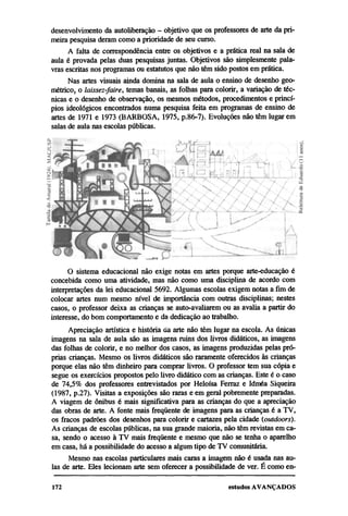 desenvolvimento da autoliberação — objetivo que os professores de arte da pri-
meira pesquisa deram como a prioridade de seu curso.
      A falta de correspondência entre os objetivos e a prática real na sala de
aula é provada pelas duas pesquisas juntas. Objetivos são simplesmente pala-
vras escritas nos programas ou estatutos que não têm sido postos em prática.
      Nas artes visuais ainda domina na sala de aula o ensino de desenho geo-
métrico, o laissez-faire, temas banais, as folhas para colorir, a variação de téc-
nicas e o desenho de observação, os mesmos métodos, procedimentos e princí-
pios ideológicos encontrados numa pesquisa feita em programas de ensino de
artes de 1971 e 1973 (BARBOSA, 1975, p.86-7). Evoluções não têm lugar em
salas de aula nas escolas públicas.




      O sistema educacional não exige notas em artes porque arte-educação é
concebida como uma atividade, mas não como uma disciplina de acordo com
interpretações da lei educacional 5692. Algumas escolas exigem notas a fim de
colocar artes num mesmo nível de importância com outras disciplinas; nestes
casos, o professor deixa as crianças se auto-avaliarem ou as avalia a partir do
interesse, do bom comportamento e da dedicação ao trabalho.
      Apreciação artística e história da arte não têm lugar na escola. As únicas
imagens na sala de aula são as imagens ruins dos livros didáticos, as imagens
das folhas de colorir, e no melhor dos casos, as imagens produzidas pelas pró-
prias crianças. Mesmo os livros didáticos são raramente oferecidos às crianças
porque elas não têm dinheiro para comprar livros. O professor tem sua cópia e
segue os exercícios propostos pelo livro didático com as crianças. Este é o caso
de 74,5% dos professores entrevistados por Heloísa Ferraz e Idméa Siqueira
(1987, p.27). Visitas a exposições são raras e em geral pobremente preparadas.
A viagem de ônibus é mais significativa para as crianças do que a apreciação
das obras de arte. A fonte mais freqüente de imagens para as crianças é a TV,
os fracos padrões dos desenhos para colorir e cartazes pela cidade (outdoors).
As crianças de escolas públicas, na sua grande maioria, não têm revistas em ca-
sa, sendo o acesso à TV mais freqüente e mesmo que não se tenha o aparelho
em casa, há a possibilidade do acesso a algum tipo de TV comunitária.
      Mesmo nas escolas particulares mais caras a imagem não é usada nas au-
las de arte. Eles lecionam arte sem oferecer a possibilidade de ver. É como en-
 