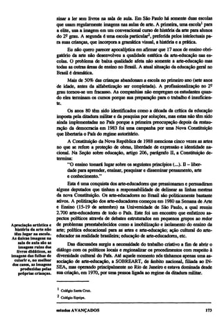 sinar a ler sem livros na sala de aula. Em São Paulo há somente duas escolas
                         que usam regularmente imagens nas aulas de arte. A primeira, uma escola1 para
                         a elite, usa a imagem em um convencional curso de história da arte para alunos
                         do 2º grau. A segunda é uma escola particular2, preferida pelos intelectuais pa-
                         ra suas crianças, que incorpora a gramática visual, a história e a prática.
                               Eu não quero parecer apocalíptica em afirmar que 17 anos de ensino obri-
                         gatório da arte não desenvolveu a qualidade estética da arte-educação nas es-
                         colas. O problema de baixa qualidade afeta não somente a arte-educação mas
                         todas as outras áreas de ensino no Brasil. A atual situação da educação geral no
                         Brasil é dramática.
                               Mais de 50% das crianças abandonam a escola no primeiro ano (sete anos
                         de idade, antes da alfabetização ser completada). A profissionalização no 2º
                         grau tornou-se um fracasso. As companhias não empregam os estudantes quan-
                         do eles terminam os cursos porque sua preparação para o trabalho é insuficien-
                         te.
                               Os anos 80 têm sido identificados como a década da crítica da educação
                         imposta pela ditadura militar e da pesquisa por soluções, mas estas não têm sido
                         ainda implementadas no País porque a primeira preocupação depois da restau-
                         ração da democracia em 1983 foi uma campanha por uma Nova Constituição
                         que libertaria o País do regime autoritário.
                               A Constituição da Nova República de 1988 menciona cinco vezes as artes
                         no que se refere a proteção de obras, liberdade de expressão e identidade na-
                         cional. Na Seção sobre educação, artigo 206, parágrafo II, a Constituição de-
                         termina:
                               "O ensino tomará lugar sobre os seguintes princípios (...). II — liber-
                               dade para aprender, ensinar, pesquisar e disseminar pensamento, arte
                               e conhecimento."
                               Esta é uma conquista dos arte-educadores que pressionaram e persuadiram
                         alguns deputados que tinham a responsabilidade de delinear as linhas mestras
                         da nova Constituição. Os arte-educadores no Brasil são politicamente bastante
                         ativos. A politização dos arte-educadores começou em 1980 na Semana de Arte
                         e Ensino (15-19 de setembro) na Universidade de São Paulo, a qual reuniu
                         2.700 arte-educadores de todo o País. Este foi um encontro que enfatizou as-
                         pectos políticos através de debates estruturados em pequenos grupos ao redor
Apreciação artística e de problemas preestablecidos como a imobilização e isolamento do ensino da
  história da arte não arte; política educacional para as artes e arte-educação; ação cultural do arte-
  têm lugar na escola. educador na realidade brasileira; educação de arte-educadores, etc.
As únicas imagens na
     sala de aula são as       Das discussões surgiu a necessidade do trabalho criativo a fim de abrir o
     imagens ruins dos
    livros didáticos, as diálogo com os políticos locais e regionalizar os procedimentos com respeito à
imagens das folhas de diversidade cultural do País. Até aquele momento nós tínhamos apenas uma as-
  colorir e, no melhor sociação de arte-educação, a SOBREART, de âmbito nacional, filiada ao IN-
 dos casos, as imagens
       produzidas pelas SEA, mas operando principalmente no Rio de Janeiro e estava dominada desde
     próprias crianças. sua criação, em 1970, por uma pessoa ligada ao regime da ditadura militar.


                        1
                            Colégio Santa Cruz.
                        2
                            Colégio Equipe.
 