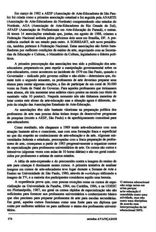 Em março de 1982 a AESP (Associação de Arte-Educadores de São Pau-
lo) foi criada como a primeira associação estadual e foi seguida pela ANARTE
(Associação de Arte-Educadores do Nordeste) compreendendo oito estados do
Nordeste, AGA (Associação de Arte-Educadores do Rio Grande do Sul),
APAEP (Associação de Profissionais em Arte-Educação do Paraná), e outras.
Já temos 14 associações estaduais que, juntas, em agosto de 1988, criaram a
Federação Nacional sediada pelos próximos dois anos em Brasília, DF. A pre-
sidência mudará de um estado para outro. A SOBREART, sob nova presidên-
cia, também pertence à Federação Nacional. Estas associações são fortes bata-
lhadoras por melhores condições de ensino de arte, negociando com as Secreta-
rias da Educação e Cultura, o Ministério da Cultura, legisladores e líderes polí-
ticos.
      A primeira preocupação das associações tem sido a politização dos arte-
educadores preparando-os para repelir a manipulação governamental sobre os
arte-educadores, como aconteceu no incidente de 1979 em São Paulo, quando o
Governador—indicado pelo governo militar e não eleito—determinou que, du-
rante todo o segundo semestre, os professores de arte deveriam preparar seus
alunos para cantar algumas canções, a fim de participar de um coral de 30.000
vozes na Festa de Natal do Governo. Para aqueles professores que treinassem
seus alunos, ele iria aumentar seus salários cinco pontos na escala (um título de
mestrado valia 10 pontos!). Naquele momento nós não tínhamos maneiras de
lutar contra este abuso da arte-educação mas a situação agora é diferente, de-
pois da criação das Associações Estaduais de Arte-Educação.
      As associações têm sido bastante vitoriosas na preparação política dos
professores de arte mas poucas delas teriam tempo de desenvolver programas
de pesquisa (exceto a AESP, São Paulo) e de aperfeiçoamento conceituai para
arte-educadores.
      Como resultado, nós chegamos a 1989 tendo arte-educadores com uma
atuação bastante ativa e consciente, mas com uma formação fraca e superficial
no que diz respeito ao conhecimento de arte-educação e de arte. Algumas uni-
versidades federais e estaduais, preocupadas com a fraca preparação de profes-
sores de arte, começaram a partir de 1983 progressivamente a organizar cursos
de especialização para professores universitários de arte. Os cursos são curtos e
intensivos (algumas vezes com aulas de 10 horas diárias) e são em geral condu-
zidos por professores e artistas de outros estados.
      A idéia da auto-expressão e do preconceito contra a imagem do ensino de
arte para crianças é dominante nestes cursos. A primeira tentativa de analisar
imagens em cursos de arte-educadores teve lugar durante a Semana de Arte e
Ensino na Universidade de São Paulo, 1980, através de workshops utilizando a
imagem de TV, e a maioria dos participantes considerou aquilo uma heresia.
      A experiência prova que, com poucas exceções como os cursos de espe-          O sistema educacional
cialização na Universidade da Paraíba, 1984, em Curitiba, 1986, e na UDESC          não exige notas em
                                                                                    artes porque
em Florianópolis, 1987, em geral os cursos rápidos de especialização não são        arte-educação é
suficientes para fornecer aos professores universitários o conhecimento básico      concebida como uma
que eles precisam para preparar professores de arte para escolas secundárias.       atividade, mas não
Em geral, aqueles cursos funcionam como uma fonte para um diploma que               como uma disciplina
                                                                                    de acordo com
conta por melhores salários ou para melhorar o status dos professores universi-     interpretações da lei
tários.                                                                             educacional 5692.
 