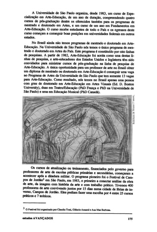 A Universidade de São Paulo organiza, desde 1983, um curso de Espe-
 cialização em Arte-Educação, de um ano de duração, compreendendo quatro
 cursos de pós-graduação dentre os oferecidos também para os programas de
 mestrado e doutorado em Artes, e um curso de um ano em Fundamentos em
 Arte-Educação. O curso recebe estudantes de todo o País e os egressos deste
 curso começam a conseguir boas posições em universidades federais em outros
 estados.
      No Brasil ainda não temos programas de mestrado e doutorado em Arte-
Educação. Na Universidade de São Paulo nós temos o único programa de mes-
trado e doutorado em Artes do País. Este programa é constituído por oito linhas
de pesquisas. A partir de 1982, Arte-Educação foi aceita como uma destas li-
nhas de pesquisa, e arte-educadores dos Estados Unidos e Inglaterra têm sido
convidados para ministrar cursos de pós-graduação na linha de pesquisa de
Arte-Educação. A única oportunidade para um professor de arte no Brasil obter
um diploma de mestrado ou doutorado em Arte-Educação é conseguir uma vaga
no Programa de Artes da Universidade de São Paulo que tem somente 13 vagas
para Arte-Educação. Como resultado, nós temos no Brasil apenas uma pessoa
com grau de doutorado em Arte-Educação em Artes Visuais (Ed. D. Boston
University), duas em Teatro/Educação (PhD França e PhD na Universidade de
São Paulo) e uma em Educação Musical (PhD Canadá).




      Os cursos de atualização ou treinamento, financiados pelo governo para
professores de arte de escolas públicas primárias e secundárias, começaram a
acontecer após a ditadura militar. O programa pioneiro foi o Festival de Cam-
pos de Jordão3 em São Paulo, em 1983, o primeiro a conectar análise da obra
de arte, da imagem com história da arte e com trabalho prático. Tivemos 400
professores de arte convivendo juntos por 15 dias numa cidade de férias de in-
verno, Campos de Jordão. Eles podiam fazer uma escolha por 4 entre 25 cursos
práticos e 7 teóricos.


  O Festival foi organizado por Claudia Toni, Gláucia Amaral e Ana Mae Barbosa.
 