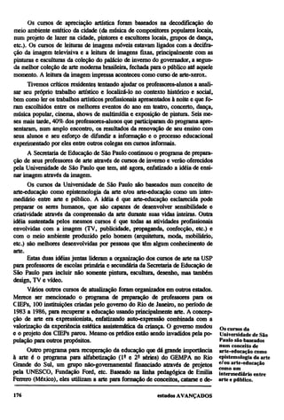 Os cursos de apreciação artística foram baseados na decodificação do
meio ambiente estético da cidade (da música de compositores populares locais,
num projeto de lazer na cidade, pintores e escultores locais, grupos de dança,
etc.). Os cursos de leituras de imagens móveis estavam ligados com a decifra-
ção da imagem televisiva e a leitura de imagens fixas, principalmente com as
pinturas e esculturas da coleção do palácio de inverno do governador, a segun-
da melhor coleção de arte moderna brasileira, fechada para o público até aquele
momento. A leitura da imagem impressa aconteceu como curso de arte-xerox.
      Tivemos críticos residentes tentando ajudar os professores-alunos a anali-
sar seu próprio trabalho artístico e localizá-lo no contexto histórico e social,
bem como ler os trabalhos artísticos profissionais apresentados à noite e que fo-
ram escolhidos entre os melhores eventos do ano em teatro, concerto, dança,
música popular, cinema, shows de multimídia e exposição de pintura. Seis me-
ses mais tarde, 40% dos professores-alunos que participaram do programa apre-
sentaram, num amplo encontro, os resultados da renovação de seu ensino com
seus alunos e seu esforço de difundir a informação e o processo educacional
experimentado por eles entre outros colegas em cursos informais.
      A Secretaria de Educação de São Paulo continuou o programa de prepara-
ção de seus professores de arte através de cursos de inverno e verão oferecidos
pela Universidade de São Paulo que tem, até agora, enfatizado a idéia de ensi-
nar imagem através da imagem.
      Os cursos da Universidade de São Paulo são baseados num conceito de
arte-educação como epistemologia da arte e/ou arte-educação como um inter-
mediário entre arte e público. A idéia é que arte-educação esclarecida pode
preparar os seres humanos, que são capazes de desenvolver sensibilidade e
criatividade através da compreensão da arte durante suas vidas inteiras. Outra
idéia sustentada pelos mesmos cursos é que todas as atividades profissionais
envolvidas com a imagem (TV, publicidade, propaganda, confecção, etc.) e
com o meio ambiente produzido pelo homem (arquitetura, moda, mobiliário,
etc.) são melhores desenvolvidas por pessoas que têm algum conhecimento de
arte.
      Estas duas idéias juntas lideram a organização dos cursos de arte na USP
para professores de escolas primária e secundária da Secretaria de Educação de
São Paulo para incluir não somente pintura, escultura, desenho, mas também
design, TV e vídeo.
      Vários outros cursos de atualização foram organizados em outros estados.
Merece ser mencionado o programa de preparação de professores para os
CIEPs, 100 instituições criadas pelo governo do Rio de Janeiro, no período de
1983 a 1986, para recuperar a educação usando principalmente arte. A concep-
ção de arte era expressionista, enfatizando auto-expressão combinada com a
valorização da experiência estética assistemática da criança. O governo mudou       Os cursos da
e o projeto dos CIEPs parou. Mesmo os prédios estão sendo invadidos pela po-        Universidade de São
pulação para outros propósitos.                                                     Paulo são baseados
                                                                                    num conceito de
     Outro programa para recuperação da educação que dá grande importância          arte-educação como
à arte é o programa para alfabetização (lª e 2a séries) do GEMPA no Rio             epistemologia da arte
Grande do Sul, um grupo não-governamental financiado através de projetos            e/ou arte-educação
                                                                                    como um
pela UNESCO, Fundação Ford, etc. Baseado na linha pedagógica de Emilia              intermediário entre
Ferrero (México), eles utilizam a arte para formação de conceitos, catarse e de-    arte e público.
 