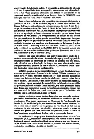 senvolvimento da habilidade motora. A preparação de professores de arte para
o lº grau é a prioridade deste bem-sucedido programa que está influenciando
todo o País. Outro programa interessante que poderia ser mencionado são os
projetos de arte-educação financiados por Fazendo Artes da FUNARTE, uma
Fundação Nacional pelas Artes do Ministério da Cultura.
      Estes projetos enfatizavam arte comunitária para crianças, adolescentes e
professores de arte. Um dos melhores projetos aconteceu em Canelinha, Rio
Grande do Sul, que sistematicamente explorou imagens de obras de arte do ca-
tálogo da Bienal de Arte de São Paulo. A Bienal de São Paulo criou, em 1987,
com recursos da Fundação VITAE, um programa de preparação de professores
de arte em apreciação artística, culminando em ateliers para os alunos destes
professores na XIX Bienal. Um acompanhamento do trabalho em sala de aula
dos que participaram do projeto permite continuidade do processo. Uma por-
centagem pequena de professores de escolas secundárias concorda com a ne-
cessidade de ensinar arte através da arte, imagem através da imagem. O artigo
de Vivent Lanier, "Returning Art to Art Education", traduzido para o portu-
guês e publicado na revista Ar'te (LANIER, 1984), teve grande impacto nos
professores de arte universitários melhor preparados juntamente com o livro
The socialization of Art, de Canclini (1980).
      Contudo, eles ainda não sabem o que fazer ou quais são os limites da in-
vasão da auto-expressão dos alunos. A maioria deles, que por um longo período
praticaram desenho de observação de objetos e da natureza com seus alunos,
estão chocados com a introdução da imagem nas suas salas de aula e com
crianças observando trabalhos de arte de adultos. O preconceito contra a ima-
gem é estendido e mais forte na escola primária.
      Após 83, apesar de alguns esforços feitos pelo governo do estado para de-
senvolver o conhecimento de arte-educação, mais de 50% dos professores pri-
mários (lª a 4ª séries) estudaram apenas até a 4ª série. Eles não têm nenhum
preparo mas lecionam todas as matérias incluindo arte. Uma das razões são os
baixos salários. Uma mulher, e são sempre mulheres os professores primários,
que terminou a escola secundária faz mais dinheiro trabalhando como secretária
do que como professor primário. Como resultado, nós temos professores dando
aulas de arte que nunca leram nenhum livro sobre arte-educação e pensam que
arte na escola é dar folhas para colorir com corações para o Dia das Mães, sol-
dados no Dia da Independência, e assim por diante.
      Aqueles professores nunca ouviram falar sobre auto-expressão ou educa-
ção estética. Por outro lado, os professores instruídos são intoxicados pelo ex-
pressionismo. Num ensaio apresentado no Congresso de Arte-Educação dos
Estados do Sul em Florianópolis, em novembro de 1988, Susana Vieira da Cu-
nha apontou que, de acordo com sua pesquisa no Rio Grande do Sul, para os
professores de arte instruídos, arte significa: intuição ou emoção e, como re-
sultado, eles pensam que "arte-educadores não precisam pensar" e "arte é só
fazer", excluindo a possibilidade de observação e compreensão da arte.
      Em 1987 comecei um programa de arte-educação no Museu de Arte Con-
temporânea (MAC), combinando trabalho prático com história da arte e leitura
de obras de arte. A metodologia utilizada para a leitura de uma obra de arte va-
ria; de acordo com o conhecimento anterior do professor esta pode ser estética,
semiológica, iconológica, princípios da Gestalt, etc.
 