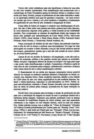 Temos sido muito cuidadosos para não transformar a leitura de uma obra
de arte num simples questionário. Esta simplificação está acontecendo com a
metodologia da Getty Foundation apesar da estrutura teórica e complexa cons-
truída por Harry Broudy, porque os professores de arte estão reduzindo a análi-
se ou apreciação artística num jogo de questões e respostas — um mero exercí-
cio escolar que leva a leitura a um nível medíocre e simplifica a condensação
de significados de uma obra de arte, limitando a imaginação do leitor.
      Nossa idéia de leitura da imagem é construir uma metalinguagem da ima-
gem. Isto não é falar sobre uma pintura mas falar a pintura num outro discurso,
às vezes silencioso, algumas vezes gráfico, e verbal somente na sua visibilidade
primária. Para compreender as relações de significado dentro das imagens nós
temos sido ajudados por sistematizações de Louis Marin (1978), Jean-Louis
Schefer (1969), Oscar Morina y Maria Elena Jubrias (1982), Edmundo Burke
Feldman, Harry Broudy, J. Bronowski, Rudolf Arnheim, etc.
      Nossa concepção de historia da arte não é linear mas pretende contextua-
lizar a obra de arte no tempo e explorar suas circunstancias. Em lugar de estar
preocupado em mostrar a então chamada evolução das formas artísticas através
dos tempos, pretendemos mostrar que a arte não está isolada de nosso cotidia-
no, de nossa história pessoal.
      Apesar de ser um produto da fantasia e da imaginação, a arte não está se-
parada da economia, política e dos padrões sociais que operam na sociedade.
Idéias, emoções, linguagens diferem de tempos em tempos e de lugar para lugar
e não existe visão desinfluenciada e isolada. Construímos a História a partir de
cada obra de arte examinada pelas crianças, estabelecendo conexões e relações
entre outras obras de arte e outras manifestações culturais.
      O financiamento de um atelier por algumas corporações tornou possível
oferecer às crianças os melhores materiais artísticos à disposição no Brasil, in-
cluindo uma máquina Xerox. Estas condições especiais, aliadas a uma coleção
de 5.000 obras de arte com obras significativas da arte moderna francesa, ita-
liana4 e latino-americana, estimulam os arte-educadores no MAC. Porém, al-
guns arte-educadores visitando o Museu ficaram chocados com as reinterpreta-
ções de obras de artistas pelas crianças, acusando-nos de impor restrições ao
processo criativo.
      Decidi fazer uma pesquisa para investigar a reação de professores de arte
para com a introdução de imagens no ensino da arte e a produção infantil sob a
influência destas imagens. Organizei uma palestra mostrando como os artistas
vêm tomando de empréstimo imagens de outros artistas, quer seja suprimindo
referências à sua origem ou com citações abertas, como no caso dos artistas
Pop. Minha palestra começa com a análise da "Vênus de Giorgione" (Dresden
Art Gallery) tomada primeiramente por Ticiano para sua "Resting Venus" (Flo-
rença, Uffize) e mais tarde por Manet para sua "Olympia" (Paris, Louvre) que,
finalmente, foi reinterpretada por Mel Ramos em "Manet's Olympia" (Chicago,
Coleção de Sr. e Srª Norton G. Newmann) e Larry Rivers em "I like Olympia

  4
    "Formas Únicas de Continuidade" (1913), um gesso de Umberto Boccioni pertencente ao Museu de
  Arte Contemporânea. A partir deste gesso foi feita uma cópia pelo Museum of Modern Art a qual está
  reproduzida em The role of disciplined based art education in America's schools, publicado pela Getty
  Foundation.
 