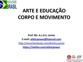 ARTE E EDUCAÇÃO
CORPO E MOVIMENTO
Prof. Ms. A.J.A.S. Junior
E-mail: atletcpower@hotmail.com
http://www.facebook.com/dimitry.junior
https://twitter.com/atletcpower
 