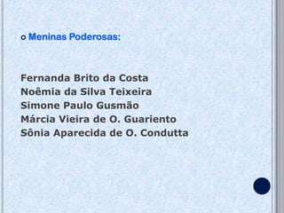    Meninas Poderosas:



Fernanda Brito da Costa
Noêmia da Silva Teixeira
Simone Paulo Gusmão
Márcia Vieira de O. Guariento
Sônia Aparecida de O. Condutta
 
