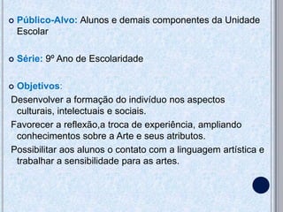    Público-Alvo: Alunos e demais componentes da Unidade
    Escolar

   Série: 9º Ano de Escolaridade

Objetivos:
Desenvolver a formação do indivíduo nos aspectos
 culturais, intelectuais e sociais.
Favorecer a reflexão,a troca de experiência, ampliando
 conhecimentos sobre a Arte e seus atributos.
Possibilitar aos alunos o contato com a linguagem artística e
 trabalhar a sensibilidade para as artes.
 