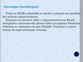 oEstratégias (metodologias):

  Visita ao MAM, induzindo os alunos a atenção aos quadros
dos artistas expressionistas.
  Pesquisa na internet sobre o expressionismo no Brasil
instigando o interesse dos alunos sobre os aspectos históricos
referente ao momento em que Cândido Portinari e outros
artista do expressionismo viveram.
 