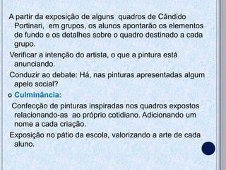 A partir da exposição de alguns quadros de Cândido
  Portinari, em grupos, os alunos apontarão os elementos
  de fundo e os detalhes sobre o quadro destinado a cada
  grupo.
Verificar a intenção do artista, o que a pintura está
  anunciando.
Conduzir ao debate: Há, nas pinturas apresentadas algum
  apelo social?
 Culminância:

 Confecção de pinturas inspiradas nos quadros expostos
  relacionando-as ao próprio cotidiano. Adicionando um
  nome a cada criação.
Exposição no pátio da escola, valorizando a arte de cada
  aluno.
 
