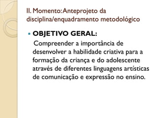 II. Momento: Anteprojeto da
disciplina/enquadramento metodológico

   OBJETIVO GERAL:
     Compreender a importância de
    desenvolver a habilidade criativa para a
    formação da criança e do adolescente
    através de diferentes linguagens artísticas
    de comunicação e expressão no ensino.
 