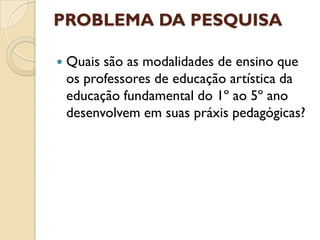 PROBLEMA DA PESQUISA

   Quais são as modalidades de ensino que
    os professores de educação artística da
    educação fundamental do 1º ao 5º ano
    desenvolvem em suas práxis pedagógicas?
 