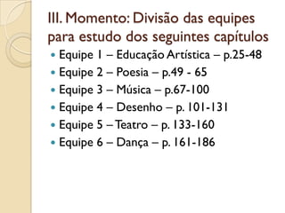 III. Momento: Divisão das equipes
para estudo dos seguintes capítulos
 Equipe 1 – Educação Artística – p.25-48
 Equipe 2 – Poesia – p.49 - 65
 Equipe 3 – Música – p.67-100
 Equipe 4 – Desenho – p. 101-131
 Equipe 5 – Teatro – p. 133-160
 Equipe 6 – Dança – p. 161-186
 
