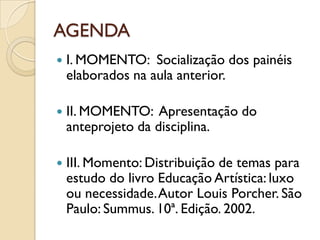 AGENDA
   I. MOMENTO: Socialização dos painéis
    elaborados na aula anterior.

   II. MOMENTO: Apresentação do
    anteprojeto da disciplina.

   III. Momento: Distribuição de temas para
    estudo do livro Educação Artística: luxo
    ou necessidade. Autor Louis Porcher. São
    Paulo: Summus. 10ª. Edição. 2002.
 