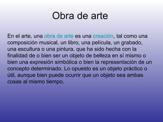 Obra de arte  En el arte, una  obra de arte  es una  creación , tal como una composición musical, un libro, una película, un grabado, una escultura o una pintura, que ha sido hecha con la finalidad de o bien ser un objeto de belleza en sí mismo o bien una expresión simbólica o bien la representación de un concepto determinado. Lo opuesto es un objeto práctico o útil, aunque bien puede ocurrir que un objeto sea ambas cosas al mismo tiempo.  