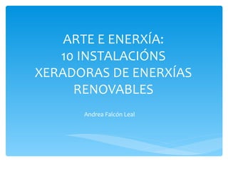 ARTE E ENERXÍA:
   10 INSTALACIÓNS
XERADORAS DE ENERXÍAS
     RENOVABLES
      Andrea Falcón Leal
 