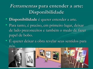 FerramentasFerramentas para entender a arte:para entender a arte:
DisponibilidadeDisponibilidade
• DisponibilidadeDisponibilidade é querer entender a arte.é querer entender a arte.
• Para tanto, é preciso, em primeiro lugar, deixarPara tanto, é preciso, em primeiro lugar, deixar
de lado preconceitos e também o medo de fazerde lado preconceitos e também o medo de fazer
papel de bobo.papel de bobo.
• É querer deixar a obra revelar seus sentidos paraÉ querer deixar a obra revelar seus sentidos para
nós.nós.
 