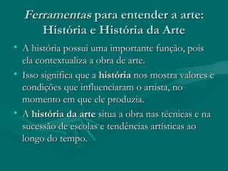 FerramentasFerramentas para entender a arte:para entender a arte:
História e História da ArteHistória e História da Arte
• A história possui uma importante função, poisA história possui uma importante função, pois
ela contextualiza a obra de arte.ela contextualiza a obra de arte.
• Isso significa que aIsso significa que a históriahistória nos mostra valores enos mostra valores e
condições que influenciaram o artista, nocondições que influenciaram o artista, no
momento em que ele produzia.momento em que ele produzia.
• AA história da artehistória da arte situa a obra nas técnicas e nasitua a obra nas técnicas e na
sucessão de escolas e tendências artísticas aosucessão de escolas e tendências artísticas ao
longo do tempo.longo do tempo.
 