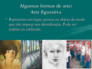 Algumas formas de arte:Algumas formas de arte:
Arte figurativaArte figurativa
• Representa um lugar, pessoa ou objeto de modoRepresenta um lugar, pessoa ou objeto de modo
que não impeça sua identificação. Pode serque não impeça sua identificação. Pode ser
realista ou estilizada.realista ou estilizada.
 