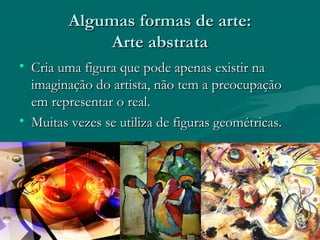 Algumas formas de arte:Algumas formas de arte:
Arte abstrataArte abstrata
• Cria uma figura que pode apenas existir naCria uma figura que pode apenas existir na
imaginação do artista, não tem a preocupaçãoimaginação do artista, não tem a preocupação
em representar o real.em representar o real.
• Muitas vezes se utiliza de figuras geométricas.Muitas vezes se utiliza de figuras geométricas.
 