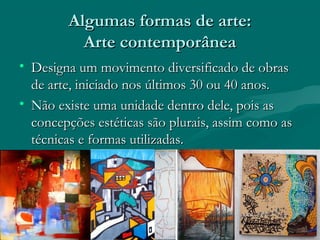 Algumas formas de arte:Algumas formas de arte:
Arte contemporâneaArte contemporânea
• Designa um movimento diversificado de obrasDesigna um movimento diversificado de obras
de arte, iniciado nos últimos 30 ou 40 anos.de arte, iniciado nos últimos 30 ou 40 anos.
• Não existe uma unidade dentro dele, pois asNão existe uma unidade dentro dele, pois as
concepções estéticas são plurais, assim como asconcepções estéticas são plurais, assim como as
técnicas e formas utilizadas.técnicas e formas utilizadas.
 