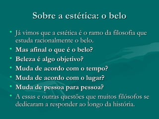 Sobre a estética: o beloSobre a estética: o belo
• Já vimos que a estética é o ramo da filosofia queJá vimos que a estética é o ramo da filosofia que
estuda racionalmente o belo.estuda racionalmente o belo.
• Mas afinal o que é o belo?Mas afinal o que é o belo?
• Beleza é algo objetivo?Beleza é algo objetivo?
• Muda de acordo com o tempo?Muda de acordo com o tempo?
• Muda de acordo com o lugar?Muda de acordo com o lugar?
• Muda de pessoa para pessoa?Muda de pessoa para pessoa?
• A essas e outras questões que muitos filósofos seA essas e outras questões que muitos filósofos se
dedicaram a responder ao longo da história.dedicaram a responder ao longo da história.
 
