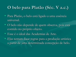 O belo para Platão (Séc. V a.c.)O belo para Platão (Séc. V a.c.)
• Para Platão, o belo está ligado a uma essênciaPara Platão, o belo está ligado a uma essência
universal.universal.
• O belo não depende de quem observa, pois estáO belo não depende de quem observa, pois está
contido no próprio objeto.contido no próprio objeto.
• Esse é o ideal das Academias de Arte.Esse é o ideal das Academias de Arte.
• Elas tentam fixar regras para a produção artísticaElas tentam fixar regras para a produção artística
a partir de uma determinada concepção de belo.a partir de uma determinada concepção de belo.
 